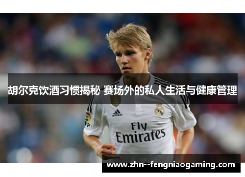 胡尔克饮酒习惯揭秘 赛场外的私人生活与健康管理