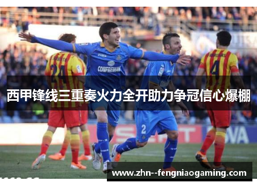 西甲锋线三重奏火力全开助力争冠信心爆棚