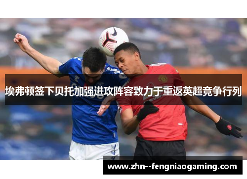 埃弗顿签下贝托加强进攻阵容致力于重返英超竞争行列