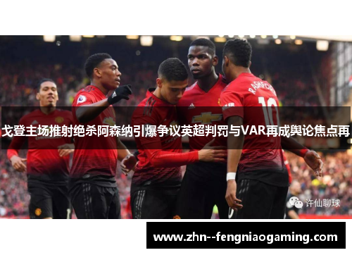 戈登主场推射绝杀阿森纳引爆争议英超判罚与VAR再成舆论焦点再