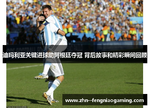 迪玛利亚关键进球助阿根廷夺冠 背后故事和精彩瞬间回顾