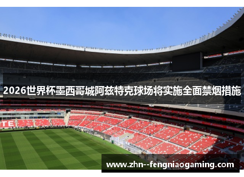 2026世界杯墨西哥城阿兹特克球场将实施全面禁烟措施