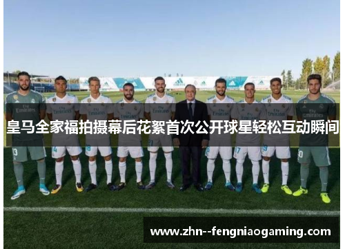 皇马全家福拍摄幕后花絮首次公开球星轻松互动瞬间